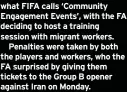  ?? ?? what FIFA calls ‘Community Engagement Events’, with the FA deciding to host a training session with migrant workers.
Penalties were taken by both the players and workers, who the FA surprised by giving them tickets to the Group B opener against Iran on Monday.