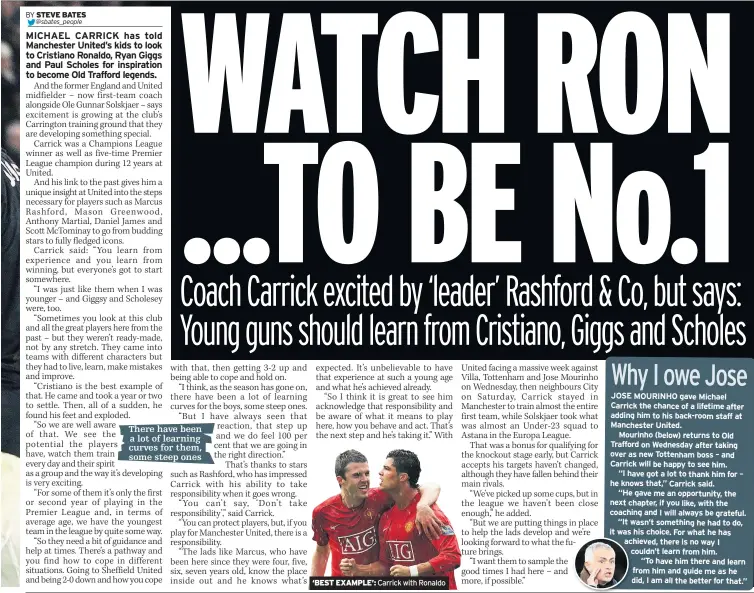  ??  ?? ‘BEST EXAMPLE’: Carrick with Ronaldo
JOSE MOURINHO gave Michael Carrick the chance of a lifetime after adding him to his back-room staff at Manchester United.
Mourinho (below) returns to Old Trafford on Wednesday after taking over as new Tottenham boss – and Carrick will be happy to see him.
“I have got a lot to thank him for – he knows that,” Carrick said.
“He gave me an opportunit­y, the next chapter, if you like, with the coaching and I will always be grateful.
“It wasn’t something he had to do, it was his choice. For what he has achieved, there is no way I couldn’t learn from him.
“To have him there and learn from him and guide me as he did, I am all the better for that.”