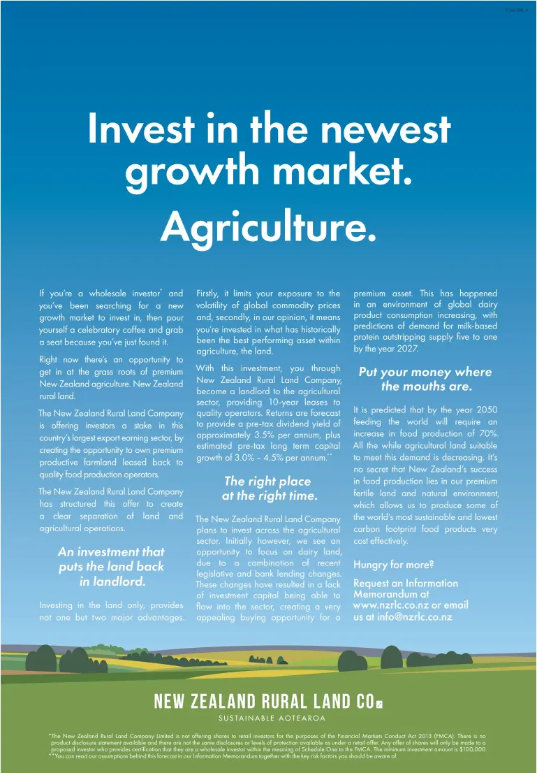  ??  ?? *The New Zealand Rural Land Company Limited is not offering shares to retail investors for the purposes of the Financial Markets Conduct Act 2013 (FMCA). There is no product disclosure statement available and there are not the same disclosure­s or levels of protection available as under a retail offer. Any offer of shares will only be made to a proposed investor who provides certificat­ion that they are a wholesale investor within the meaning of Schedule One to the FMCA. The minimum investment amount is $100,000. **You can read our assumption­s behind this forecast in our Informatio­n Memorandum together with the key risk factors you should be aware of.