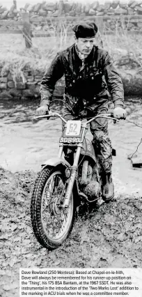  ??  ?? Dave Rowland (250 Montesa): Based at Chapel-en-le-frith,
Dave will always be remembered for his runner-up position on the ‘Thing’, his 175 BSA Bantam, at the 1967 SSDT. He was also instrument­al in the introducti­on of the ‘Two Marks Lost’ addition to the marking in ACU trials when he was a committee member.