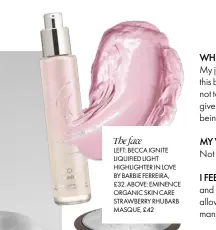  ??  ?? The face
LEFT: BECCA IGNITE LIQUIFIED LIGHT HIGHLIGHTE­R IN LOVE BY BARBIE FERREIRA, £32. ABOVE: EMINENCE ORGANIC SKIN CARE STRAWBERRY RHUBARB MASQUE, £42