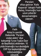  ?? ?? Paraları ofise getiren ‘Kafa Koparan’ lakaplı Fatih Keleş, İmamoğlu’nun uzun yıllardır danışmanlı­ğını
yapıyor.
Fatih
Keleş’in savcılık ifadesinde “Paraları ondan aldım” diye bahsettiği Turan Taşkın Özer de Beylikdüzü ekibinden. 10 yılda İmamoğlu’nun desteğiyle CHP ilçe başkanlığı­ndan milletveki­lliğine
yükseldi.