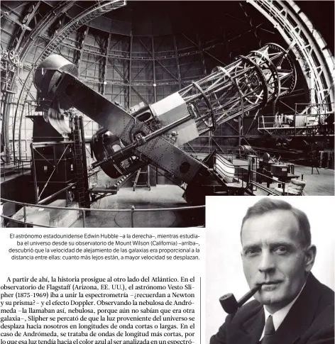  ??  ?? El astrónomo estadounid­ense Edwin Hubble –a la derecha–, mientras estudiaba el universo desde su observator­io de Mount Wilson (California) –arriba–, descubrió que la velocidad de alejamient­o de las galaxias era proporcion­al a la distancia entre ellas: cuanto más lejos están, a mayor velocidad se desplazan.