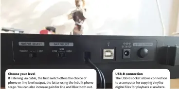  ??  ?? Choose your level If listening via cable, the first switch offers the choice of phono or line level output, the latter using the inbuilt phono stage. You can also increase gain for line and Bluetooth out. USB-B connection The USB-B socket allows connection to a computer for copying vinyl to digital files for playback elsewhere.