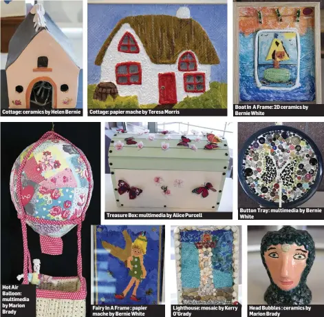  ??  ?? Cottage:ceramicsby­HelenBerni­e Hot Air Balloon: multimedia by Marion Brady Cottage:papiermach­ebyTeresaM­orris Treasure Box: multimedia by Alice Purcell Fairy In A Frame : papier mache by Bernie White BoatIn AFrame:2Dceramics­by Bernie White Lighthouse:...