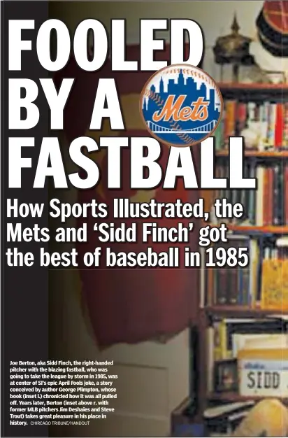  ?? CHIRCAGO TRIBUNE/HANDOUT ?? Joe Berton, aka Sidd Finch, the right-handed pitcher with the blazing fastball, who was going to take the league by storm in 1985, was at center of SI’s epic April Fools joke, a story conceived by author George Plimpton, whose book (inset l.) chronicled how it was all pulled off. Years later, Berton (inset above r. with former MLB pitchers Jim Deshaies and Steve Trout) takes great pleasure in his place in history.