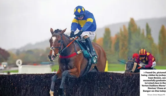  ?? Picture: Simon Marper/PA ?? Found On, pictured being ridden by jockey Sean Bowen, can successful­ly graduate to Listed class in the Yorton Stallions Mares’ Novices’ Chase at Bangor-on-Dee today
