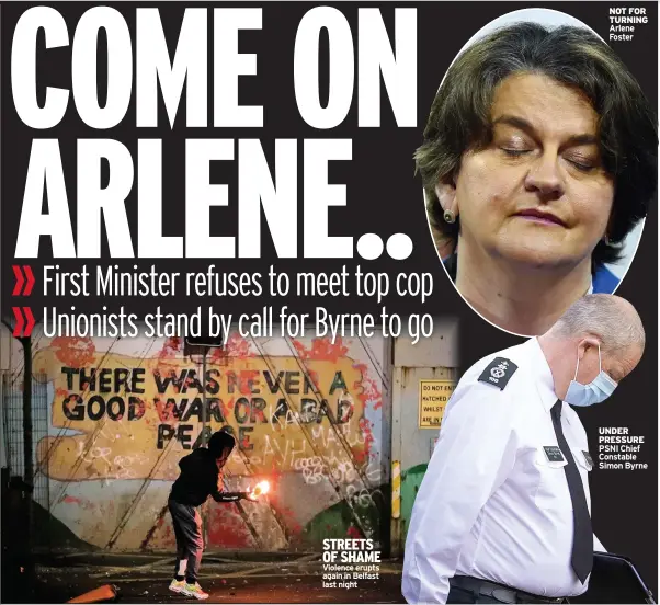  ??  ?? STREETS OF SHAME Violence erupts again in Belfast last night
NOT FOR TURNING Arlene Foster
UNDER PRESSURE PSNI Chief Constable Simon Byrne