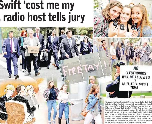  ??  ?? (Clockwise from top left, main pic) The legal team and other Swift staff including publicist Tree Paine (second left) arrive at Denver Federal Court where the Taylor Swift groping trial jury selection was to resume in Denver, on Tuesday. Swift fans (left to right) Grace Jarecke, Lucy Peterson and Dani Kuta display their numbers that will allow them into court; Swift fans gets instructio­ns from Jeffrey Colwell (right), Clerk of Court, on how they will be allowed into the court; Security stands outside the court; An office worker gives a thumbs up after placing a sign in the windows of her building across the street from Denver Federal Court; Excited Swift fans are let into court;A sketch of Swift and her attorneys in court during the groping trial on Tuesday. — Reuters photos