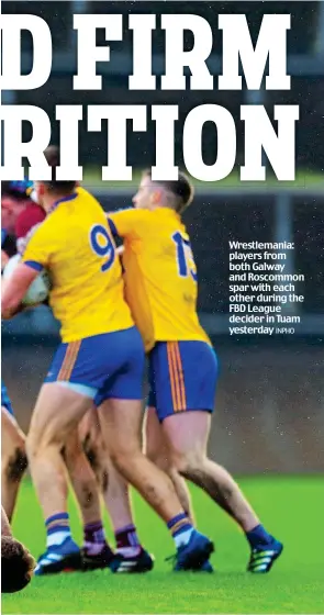  ?? INPHO ?? Wrestleman­ia: players from both Galway and Roscommon spar with each other during the FBD League decider in Tuam yesterday days before our season starts,’ said Kearns (above). ‘What I wanted was clarity on what rules we should be preparing our players instead of being informed just a week before the start of the league,’ added the Tipp boss, who admitted that his coaching and tactical preparatio­ns had been shaped to accommodat­e the introducti­on of the capped handpass rule. ‘The managers who did not bother preparing for the three handpass rule have been proven right now, haven’t they? ‘That’s my problem. ‘We prepared for it, we played pre-season games where that rule was in place and referees applied it because they were preparing for it too. ‘We actually felt that the rule changes were going to inconvenie­nce a lot of the other teams given the protest but we were not bothered one way or the other. ‘All we wanted to know was whether they were in not at a reasonable time before the start of the League and that did not happen,’ fumed Kearns.