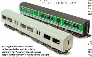  ??  ?? Masking for five colours followed by lining and other work to build up the livery. Fox Transfers’ lining sheet was adopted after the work of hand-painting the light blue and white lining on the first Class 150/0 for the layout proved to be less than satisfacto­ry (model to the rear).