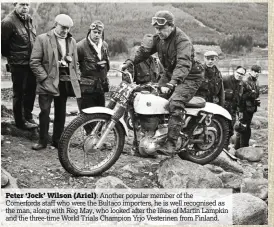  ??  ?? Peter ‘Jock’ Wilson (Ariel): Another popular member of the Comerfords staff who were the Bultaco importers, he is well recognised as the man, along with Reg May, who looked after the likes of Martin Lampkin and the three-time World Trials Champion Yrjo...