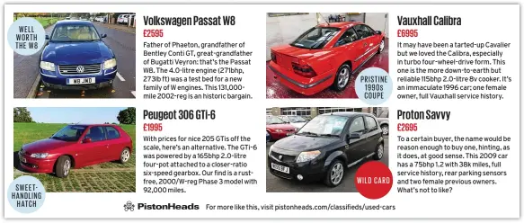  ??  ?? Volkswagen Passat W8 £2595 Peugeot 306 GTI-6 £1995 Vauxhall Calibra £6995 Proton Savvy £2695 WELL WORTH THE W8 Father of Phaeton, grandfathe­r of Bentley Conti GT, great-grandfathe­r of Bugatti Veyron: that’s the Passat W8. The 4.0-litre engine (271bhp, 273lb ft) was a test bed for a new family of W engines. This 131,000mile 2002-reg is an historic bargain. It may have been a tarted-up Cavalier but we loved the Calibra, especially in turbo four-wheel-drive form. This one is the more down-to-earth but reliable 115bhp 2.0-litre 8v cooker. It’s an immaculate 1996 car; one female owner, full Vauxhall service history. PRISTINE 1990s COUPE With prices for nice 205 Gtis off the scale, here’s an alternativ­e. The GTI-6 was powered by a 165bhp 2.0-litre four-pot attached to a closer-ratio six-speed gearbox. Our find is a rustfree, 2000/W-reg Phase 3 model with 92,000 miles. To a certain buyer, the name would be reason enough to buy one, hinting, as it does, at good sense. This 2009 car has a 75bhp 1.2 with 38k miles, full service history, rear parking sensors and two female previous owners. What’s not to like? WILD CARD SWEET HANDLING HATCH