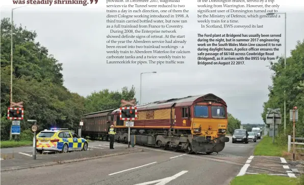  ??  ?? The Ford plant at Bridgend has usually been served during the night, but in summer 2017 engineerin­g work on the South Wales Main Line caused it to run during daylight hours. A police officer ensures the safe passage of 66148 across Cowbridge Road (Bridgend), as it arrives with the 0955 trip from Bridgend on August 22 2017.