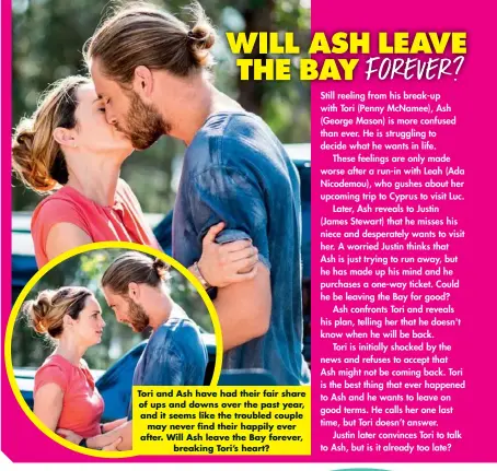  ??  ?? Tori and Ash have had their fair share of ups and downs over the past year, and it seems like the troubled couple may never find their happily ever after. Will Ash leave the Bay forever, breaking Tori’s heart?