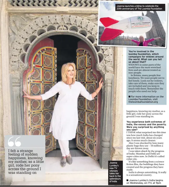  ??  ?? Joanna launches a blimp to celebrate the 20th anniversar­y of The Loomba Foundation Joanna Lumley’s new TV odyssey takes her back to the splendours of India You’re involved in the loomba foundation, which campaigns for widows around the world. What can...