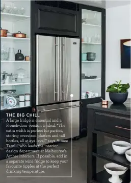  ??  ?? A large fridge is essential and a French-door version is ideal. “The extra width is perfect for parties, storing oversized platters and tall bottles, all at eye level,” says Aimee Tarulli, who leads the interior design department at Melbourne’s Archer Interiors. If possible, add in a separate wine fridge to keep your favourite tipples at the perfect drinking temperatur­e. THE BIG CHILL