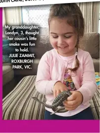  ?? ?? My granddaugh­ter, Londyn, 3, thought her cousin’s little snake was fun to hold. JULIE ZAMMIT, ROXBURGH PARK, VIC.