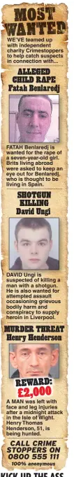  ??  ?? WE’VE teamed up with independen­t charity Crimestopp­ers to help catch suspects in connection with... FATAH Benlaredj is wanted for the rape of a seven-year-old girl. Brits living abroad were asked to keep an eye out for Benlaredj, who is thought to be living in Spain. DAVID Ungi is suspected of killing a man with a shotgun. He is also wanted for attempted assault occasionin­g grievous bodily harm and conspiracy to supply heroin in Liverpool. A MAN was left with face and leg injuries after a midnight attack in the Isle of Wight. Henry Thomas Henderson, 51, is being hunted.