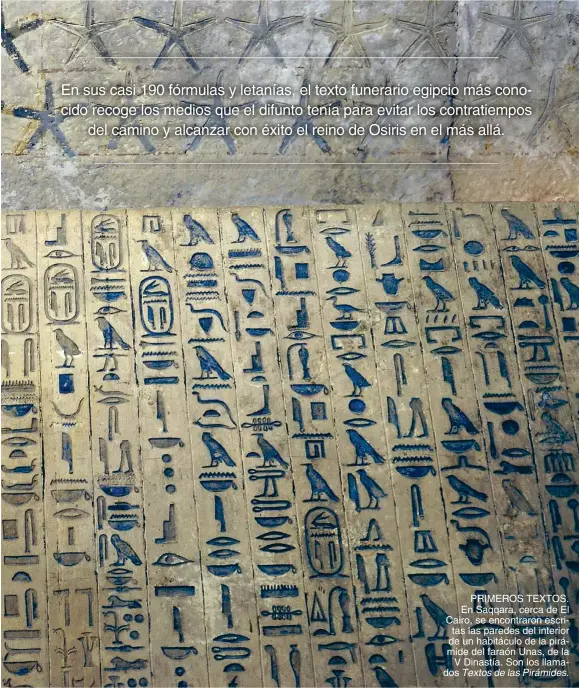  ?? Textos de las Pirámides. ?? PRIMEROS TEXTOS. En Saqqara, cerca de El Cairo, se encontraro­n escritas las paredes del interior de un habitáculo de la pirámide del faraón Unas, de la V Dinastía. Son los llamados