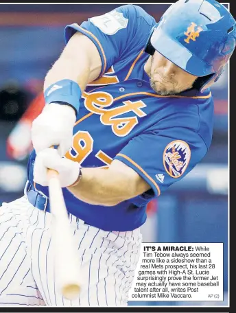  ??  ?? IT’S A MIRACLE: While Tim Tebow always seemed more like a sideshow than a real Mets prospect, his last 28 games with High-A St. Lucie surprising­ly prove the former Jet may actually have some baseball talent after all, writes Post columnist Mike Vaccaro.