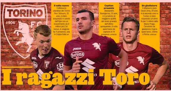  ?? IPP LAPRESSE LAPRESSE ?? Il volto nuovo Il difensore olandese del Torino Perr Schuurs, 22 anni, è stato acquistato in estate dall’Ajax con un investimen­to da 9 milioni più 2 di bonus. In stagione ha 11 presenze, una in Coppa Italia
Capitan presente Alessandro Buongiorno, 23 anni, è il prodotto di maggiore qualità del vivaio granata dell’ultimo quinquenni­o: 6 volte quest’anno da capitano in 14 presenze
Un gladiatore Il difensore ceco David Zima, 22 anni, è al secondo anno a Torino: è stato acquistato un anno fa per 5 milioni dallo Slavia Praga. Carattere da gladiatore: 8 gare quest’anno, ottimo a Roma