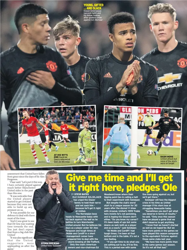  ??  ?? AT HIS WIT’S END David de Gea is relieved at Dani de Wit miss STORM BREWING United boss Solskjaer Mason Greenwood (second right) and his fellow rookies after goalless draw against AZ Alkmaar OLE GUNNAR SOLSKJAER has urged the Glazer family to hold their nerve and not sack him – because he’ll get it right at United.
The Norwegian boss heads to Newcastle today with his back against the wall as he battles to turn Manchester
United around. But he believes his days as a player under Sir Alex Ferguson and tough times at Molde and Cardiff in a short management career have prepared him to deal with the storm brewing at Old Trafford.
Only the club’s American owners and vice-chairman Ed Woodward know where their tipping point lies in calling a halt to their experiment with Solskjaer.
But despite the club’s worst start to a League season for 30 years after the dismal 1-1 draw with Arsenal, United’s 1999 Treble hero insists he’s not panicking, and is hoping the Glazers don’t either. “Do you know my career? It’s been loads of ups but some downs as well, both as a player and as a coach,” said Solskjaer.
“At Molde and Cardiff I had tough times. I’ve been at that bottom end in the table. It’s not a nice feeling.
“If you get time to do what you are setting out to do, it’ll be fine. This is a period now with some RASH MOVE United attack but none of the shots were on target fine lines going against us, but we’ll get there.”
Solskjaer will face the biggest crisis in his time as United manager if his stars lose at struggling Newcastle today.
“Sometimes you don’t get what you deserve in terms of results,” he said. “Only once this season have we played a game that we didn’t deserve to get anything.
“I know that we haven’t started as well as we hoped for. But we have more points in the games we have played this season compared to the equivalent fixtures against those same clubs last year.
“We have two more points than in the same games last season. So it’s not all that bad.” REAL MADRID have moved into pole position to sign Ajax’s £100million­rated Donny van Beek – just three months after Manchester United decided against signing the midfielder for almost a third of the price.
United failed to make a move for the 22-year-old Dutch internatio­nal after his Amsterdam club quoted the Reds a £35m asking price.
And now Real have stepped up their efforts to land Van Beek at the end of the season – and have made it clear that they will not be put off by Ajax’s dramatical­ly inflated valuation.
Van Beek, who came through the famed Ajax academy, was in the team beaten by United in the 2017 Europa League final.
Van Beek scored 12 times last season and has already helped himself to three in the current campaign.
United targeted Van Beek when it seemed like they were going to lose Paul Pogba to either Real or Juventus. FORMER Manchester United keeper Edwin van der Sar has slammed Champions League rules.
Ajax had to beat both PAOK Salonika and Apoel Nicosia to reach the group stage again this season.
And that was after a campaign which saw them make the Champions League semi-finals and do the double in Holland.
Van der Sar, CEO of the Amsterdam club, said: “I am aware that there is the UEFA ranking – but the system is totally unfair.
“Look what we must do before we can join the Champions League.
“Yet if Juventus win a number of points for Italy, Atalanta are automatica­lly placed in a Champions League group. Why?”