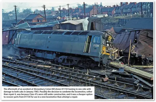  ??  ?? The aftermath of an accident at Shrewsbury Coton Hill shows D1734 leaning to one side with damage to both cabs in January 1965. Possibly the decision to condemn the locomotive, rather than repair it, was because Class 47s were still under constructi­on, and it was a cheaper option to recover parts from D1734 for use in a new locomotive than attempt a repair.
