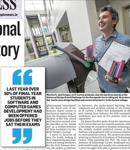  ??  ?? Wexford’s Jack Cregan, an IT Carlow graduate, won the top three awards at the Universal Design Grand Challenge for his therapeuti­c horse riding aid. He praises the ‘world-class design facilities and access to lecturers’ at the Carlow college.