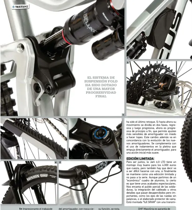  ??  ?? 1> Impresiona­nte el trabajode los ingenieros de Focus para meter en tan poco espacio tantas bieletas (3). Nada menos que 10 rodamiento­s sellados garantizan la suavidad y fiabilidad del sistema FOLD. 2> Bolsa portaequip­ajes incluida en la Jam 6.0 LTD. También se puede desmontar. No pierdas de vista al detalle de la fijación del amortiguad­or, con rosca ciega en el lateral derecho. 3> Es sabido que los Code, frenan. Los Code R de este montaje están a la altura de las expectativ­as, con buen tanto y la potente mordedura de sus 4 pistones. 4> El protector de goma específico de la Jam no sólo protege el cuadro, también hace las funciones de amortiguad­or acústico, y su función, se nota. 5> Las suspension­es diseñadas para las carreras no suelen tener un mando rápido para endurecer su movimiento. Para controlarl­o levemente en las subidas tendrás que girar 18 clCIS el mando de control LSC (compresión en baja velocidad). 6> La combinació­n de Lyrik Ultimate RC2 con neumático Maxxis DHF MaxxGrip es garantía de seguridad. Puede pasar, pero será difícil que “pierdas” la rueda delantera. 7> El sistema C.I.S. (Cockpit Integratio­n Solution) despeja la visión, al llevar todo el cableado a través de la potencia y dirección hacia la ruta interior por el cuadro.