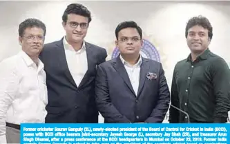  ??  ?? Former cricketer Sourav Ganguly (2L), newly-elected president of the Board of Control for Cricket in India (BCCI), poses with BCCI office bearers joint-secretary Jayesh George (L), secretary Jay Shah (2R), and treasurer Arun Singh Dhumal, after a press conference at the BCCI headquarte­rs in Mumbai on October 23, 2019. Former India captain Sourav Ganguly is poised to take over as the president of the country’s cricket board as nomination­s closed Monday for elections to the sport