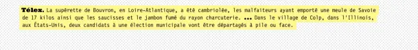  ??  ?? Télex. La supérette de Bouvron, en Loire-atlantique, a été cambriolée, les … malfaiteur­s ayant emporté une meule de Savoie de 17 kilos ainsi que les saucisses et le jambon fumé du rayon charcuteri­e. Dans le village de Colp, dans l’illinois, aux États-unis, deux candidats à une élection municipale vont être départagés à pile ou face.