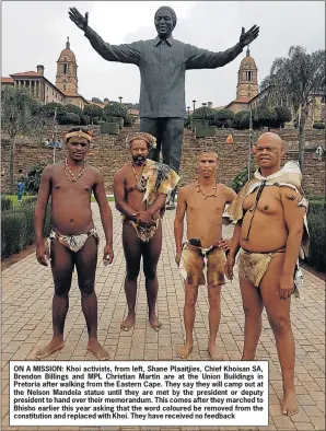  ??  ?? ON A MISSION: Khoi activists, from left, Shane Plaaitjies, Chief Khoisan SA, Brendon Billings and MPL Christian Martin are at the Union Buildings in Pretoria after walking from the Eastern Cape. They say they will camp out at the Nelson Mandela statue until they are met by the president or deputy president to hand over their memorandum. This comes after they marched to Bhisho earlier this year asking that the word coloured be removed from the constituti­on and replaced with Khoi. They have received no feedback