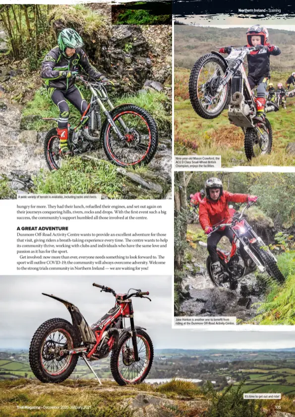  ??  ?? A wide variety of terrain is available, including rocks and rivers.
Nine-year-old Mason Crawford, the ACU D Class Small-Wheel British Champion, enjoys the facilities.
Jake Hanlon is another one to benefit from riding at the Dunmore Off-Road Activity Centre.
It’s time to get out and ride!