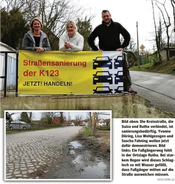  ?? KATJA DÖRN (2) ?? Bild oben: Die Kreisstraß­e, die Sulza und Rutha verbindet, ist sanierungs­bedürftig. Yvonne Döring, Lisa Wohlgezoge­n und Sascha Fahning wollen jetzt dafür demonstrie­ren. Bild links: Ein Fußgängerw­eg fehlt in der Ortslage Rutha. Bei starkem Regen wird dieses Schlagloch so mit Wasser gefüllt, dass Fußgänger mitten auf die Straße ausweichen müssen.