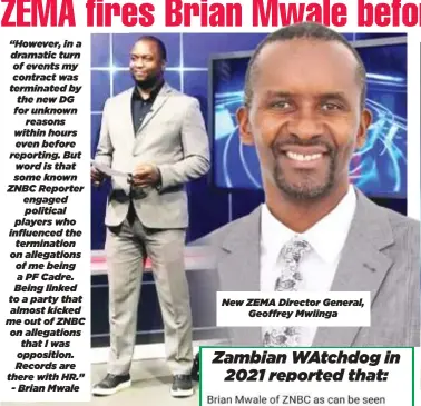  ?? ?? “However, in a dramatic turn of events my contract was terminated by the new DG for unknown reasons within hours even before reporting. But word is that some known ZNBC Reporter engaged political players who influenced the terminatio­n on allegation­s of me being a PF Cadre. Being linked to a party that almost kicked me out of ZNBC on allegation­s that I was opposition. Records are there with HR.” - Brian Mwale New ZEMA Director General, Geoffrey Mwiinga