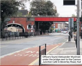  ??  ?? Officers found Aleksander Myslinski under the bridge next to the Cannon Junction Café in Beverley Road, Hull