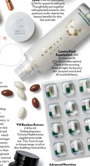  ??  ?? VH Bamboo Extract , £18 for 60Online pharmacy Victoria Health knows supplement­s inside out. This, from its new in-house range, is rich in skin-building mineral silica. Lumity Food Supplement, £90 for one month (£76.50 on subscripti­on) Three in the morning, three at night, for bouncy skin, buoyant mood and all-round alchemy.