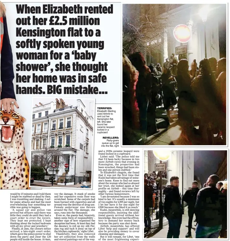  ??  ?? TERRIFIED: Elizabeth Sterling used Airbnb to rent out her Kensington flat, left. She later found her ceramic leopard locked in a cupboard REVELLERS: Party-goers queue up to get into the flat, right CROWDED: The party attracted more ravers until a 2am eviction by police