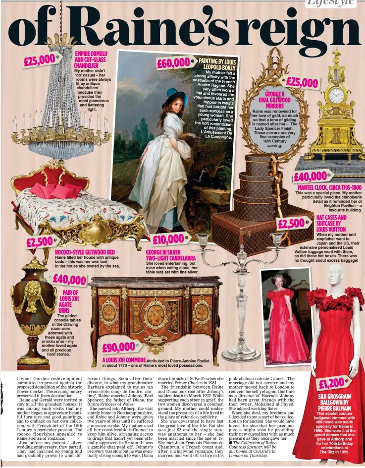 ??  ?? £25,000 £2,500 EMPIRE ORMULU AND CUT-GLASS CHANDELIER My mother didn’t ‘do’ casual – her rooms were always lit by antique chandelier­s because they provided the most glamorous and flattering light. ROCOCO-STYLE GILTWOOD BED Raine filled her house with antique beds – this was her own bed in the house she owned by the sea. £40,000 PAIR OF LOUIS XVI AGATE URNS The gilded console tables in the drawing room were adorned with these agate and ormolu urns – my mother loved agate and all precious hard stones. £90,000 A LOUIS XVI COMMODE £60,000 £10,000 GEORGE III SILVER TWO-LIGHT CANDELABRA She loved entertaini­ng, but even when eating alone, her table was set with fine silver. PAINTING BY LOUIS LEOPOLD BOILLY My mother felt a strong affinity with the aesthetic of the French Ancien Regime. She very often wore a hat and favoured the voluminous skirts and nipped-in waists that had bought her such success as a young woman. She particular­ly loved the soft romanticis­m of this painting, L’Amusement De La Campagne. Attributed to Pierre-Antoine Foullet in about 1770 – one of Raine’s most loved possession­s. £25,000 GEORGE II OVAL GILTWOOD MIRRORS Raine was renowned for her love of gold, so much so that a tone of gilding is named after her – ‘The Lady Spencer Finish’. These mirrors are very fine examples of 18th Century carving. £40,000 MANTEL CLOCK, CIRCA 1795-1800 This was a special piece. My mother particular­ly loved the chinoiseri­e detail as it reminded her of Brighton Pavilion – a favourite building. £2,500 HAT CASES AND SUITCASE BY LOUIS VUITTON When my mother and stepfather went to Japan and the US, their extensive personalis­ed Louis Vuitton luggage went with them, as did these hat boxes. There was no thought about excess baggage! £1,200 SILK GROSGRAIN BALLGOWN BY PIERRE BALMAIN This scarlet couture ballgown trimmed with silk roses was made specially for Raine in 1990. She wore it at the grand dances that she gave at Althorp and for her 70th birthday celebratio­ns at The Ritz in 1999.