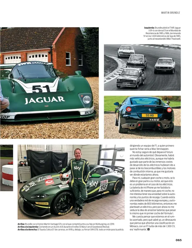  ??  ?? Arriba: Brundle con el Aston Martin Vantage GT4 con el que compitió junto a su hijo en Nürburgrin­g, en 2019.
Arriba a la izquierda: Corriendo en un Austin A35 durante el trofeo St Mary’s en el Goodwood Revival.
Arriba a la derecha: El Toyota Celica GT de carreras, en 1978 y, debajo, su Ferrari 599 GTB, todo un imán para la policía.
Izquierda: Brundle pilotó el TWR Jaguar XJR-6 con dorsal 51 en el Mundial de Resistenci­a de 1985 y 1986, terminando 5º en los 1.000 kilómetros de Spa de 1985, junto al neozelandé­s Mike Thackwell.