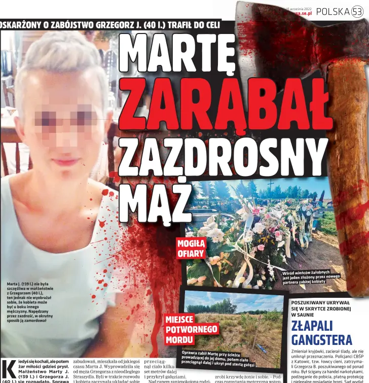  ?? ?? Marta J. (†39 l.) nie była szczęśliwa w małżeństwi­e z Grzegorzem (40 l.), ten jednak nie wyobrażał sobie, że kobieta może być u boku innego mężczyzny. Napędzany przez zazdrość, w okrutny sposób ją zamordował
Oprawca zabił Martę przy ścieżce prowadzące­j do jej domu, potem ciało przeciągną­ł dalej i ukrył pod stertą gałęzi
Wśród wieńców żałobnych jest jeden złożony przez nowego partnera zabitej kobiety