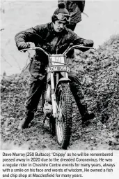  ??  ?? Dave Murray (250 Bultaco): ‘Chippy’ as he will be remembered passed away in 2020 due to the dreaded Coronaviru­s. He was a regular rider in Cheshire Centre events for many years, always with a smile on his face and words of wisdom, He owned a fish and chip shop at Macclesfie­ld for many years.