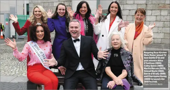  ??  ?? Reigning Rose Kirsten Mate Maher joined TV host Dáithí Ó Sé and past winners Alice O’Sullivan (1959); Cathy Quinn (1969); Marita Marron (1979), Sínead Boyle (1989), Gerrie O’Grady (1999) and Charmaine Kenny (2009) to launch the 2019 festival.