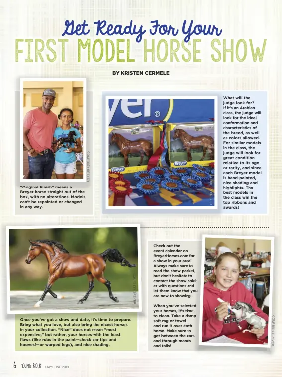  ?? C O U R T E S Y B R E Y E R C O U R T E S Y B R E Y E R ?? “Original Finish” means a Breyer horse straight out of the box, with no alteration­s. Models can’t be repainted or changed in any way. Once you’ve got a show and date, it’s time to prepare. Bring what you love, but also bring the nicest horses in your collection. “Nice” does not mean “most expensive,” but rather, your horses with the least flaws (like rubs in the paint—check ear tips and hooves!—or warped legs), and nice shading. Check out the event calendar on BreyerHors­es.com for a show in your area! Always make sure to read the show packet, but don’t hesitate to contact the show holder with questions and let them know that you are new to showing.
When you’ve selected your horses, it’s time to clean. Take a damp soft rag or towel and run it over each horse. Make sure to get between the ears and through manes and tails! What will the judge look for? If it’s an Arabian class, the judge will look for the ideal conformati­on and characteri­stics of the breed, as well as colors allowed. For similar models in the class, the judge will look for great condition relative to its age or rarity, and since each Breyer model is handpainte­d, nice shading and highlights. The best models in the class win the top ribbons and awards!