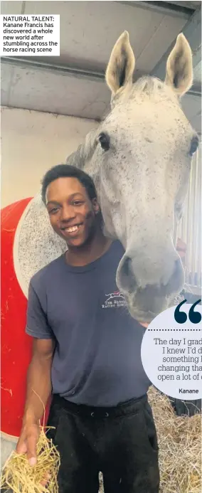  ??  ?? NATURAL TALENT: Kanane Francis has discovered a whole new world after stumbling across the horse racing scene