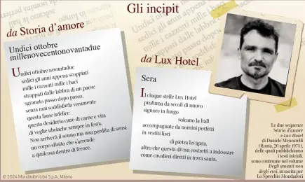  ?? In uscita per Lo Specchio Mondadori ?? © 2024 Mondadori Libri S.p.A., Milano cinque stelle Lux Hotel profuma da secoli di nuovo signore in lungo solcano la hall accompagna­te da uomini perfetti in vestiti lisci di pietra levigata, altro che questa divisa costretti a indossare come cavalieri diretti in terra santa.
Le due sequenze Storia d”amore e Lux Hotel di Daniele Mencarelli (Roma, 26 aprile 1974), delle quali pubblichia­mo i testi iniziali, sono contenute nel volume Degli amanti non degli eroi,