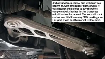  ??  ?? A whole new track control arm wishbone was bought as, with both rubber bushes worn, it was cheaper and quicker to buy the whole component with bushes in situ, than press out old bushes for renewal. The worn old track control arm didn’t have any BMW...