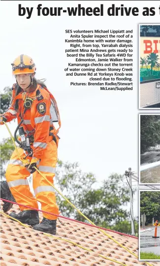  ?? Pictures: Brendan Radke/Stewart McLean/Supplied ?? SES volunteers Michael Lippiatt and Anita Spuler inspect the roof of a Kanimbla home with water damage. Right, from top, Yarrabah dialysis patient Mina Andrews gets ready to board the Billy Tea Safaris 4WD for Edmonton, Jamie Walker from Kamarunga checks out the torrent of water coming down Stoney Creek and Dunne Rd at Yorkeys Knob was closed due to flooding.