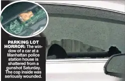  ?? ?? PARKING LOT HORROR: The window of a car at a Manhattan police station house is shattered from a gunshot Saturday. The cop inside was seriously wounded.